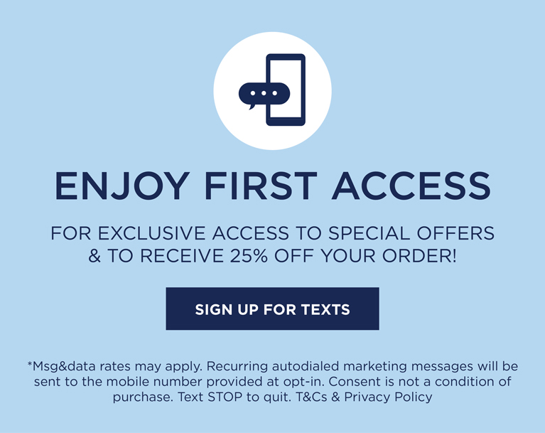 text HELLO to 37086 for exclusive access to speical offers, new arrivals and more. *msg&data rates may apply. Recurring autodialed marketing messages will be sent to the mobile number provided at opt-in. Consent is not a condition of purchase. Text STOP to quit.