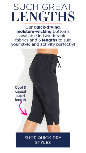 SUCH GREAT LENGTHS! OUR WUICK DRYING, MOSITURE-WICKING BOTTOMS AVAILABLE IN TWO DURABLE FABRICS AND 5 LENGTH TO SUIT YOUR STYLE AND ACTIVITY PERFECTLY! SHOP QUICK-DRY STYLES
