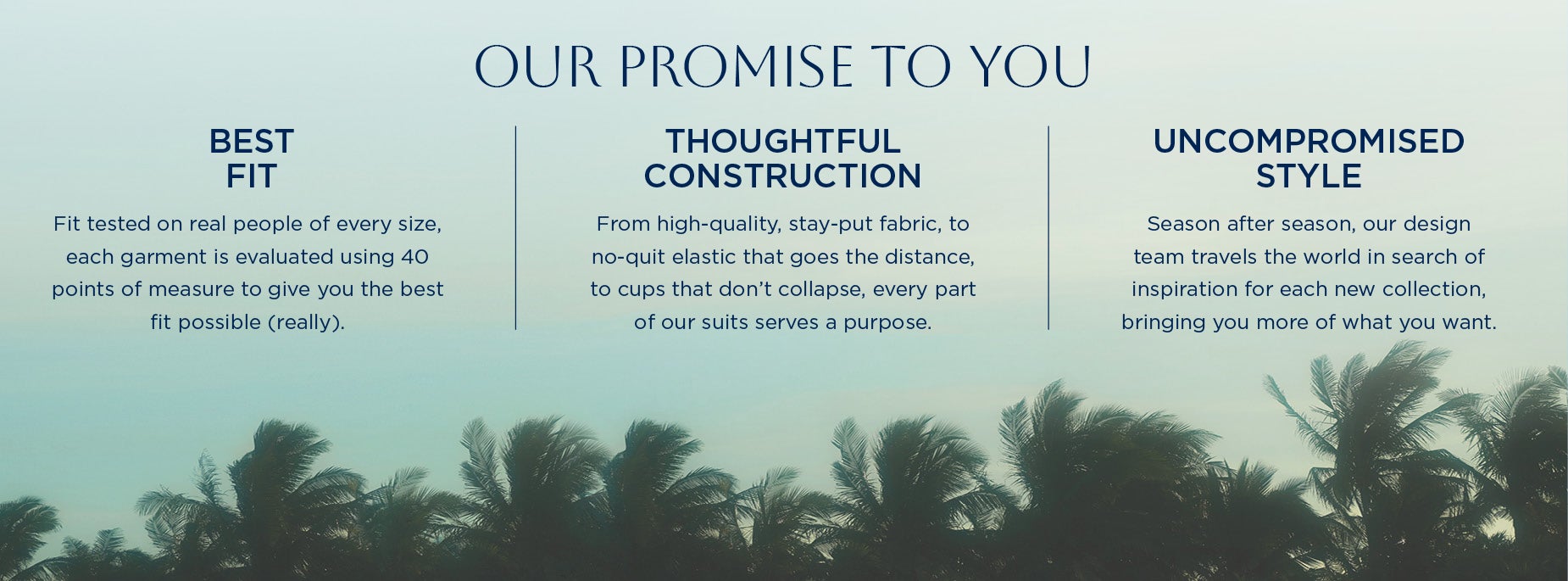 OUR promise TO YOU. Best Fit: Fit tested on real people of every size, each garment is evaluated using 40 points of measure to give you the best fit possible (really).  Thoughtful Construction: From high-quality, stay-put fabric, to no-quit elastic that goes the distance, to cups that don’t collapse, every part of our suits serves a purpose. Uncompromised Style: Season after season, our design team travels the world in search of inspiration for each new collection, bringing you more of what you want.