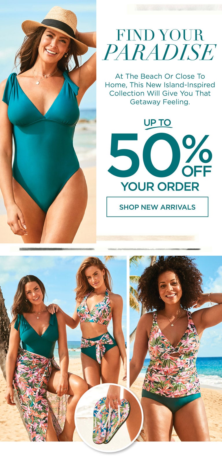 FIND YOUR PARADISE - At the beach or close to home, this new island-inspired collection will give you that getaway feeling. Up to 50% OFF your order!