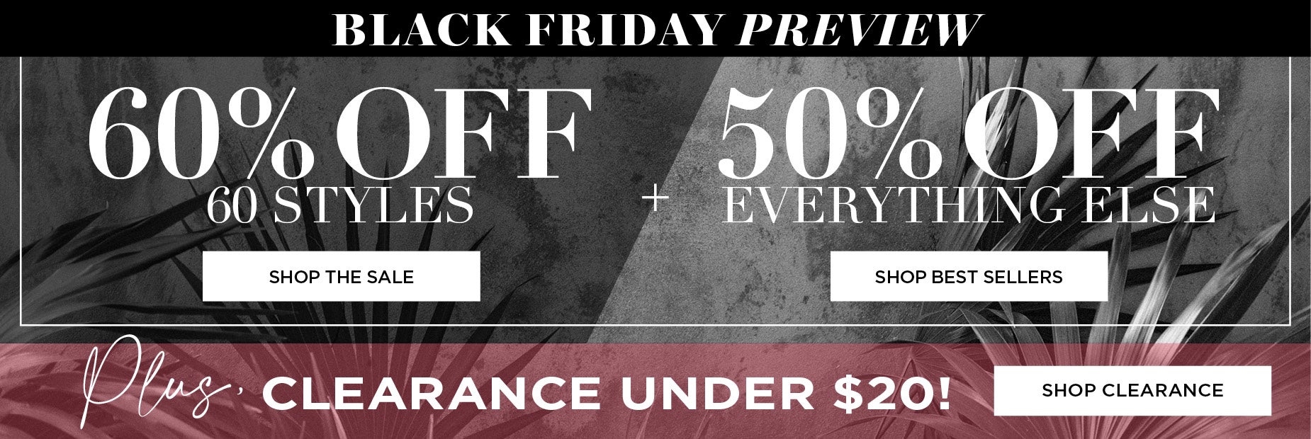 SHOP THE BLACK FRIDAY PREVIEW FOR 60% OFF 60 STYLES, 50% OFF EVERYTHING ELSE PLUS CLEARANCE UNDER $20