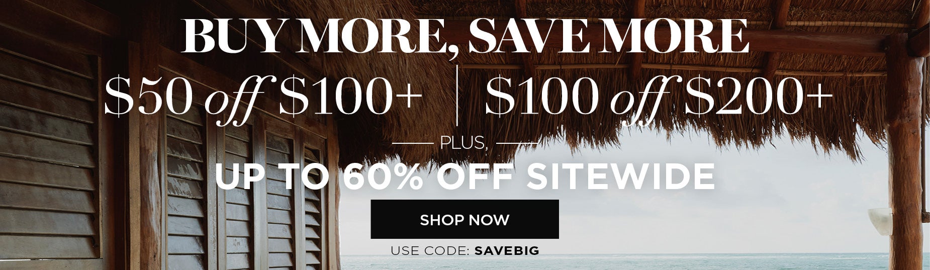 BUY MORE SAVE MORE! SHOP NOW FOR $50 off when you spend $100 or $100 off when you spend $200. Plus get up to 60% OFF