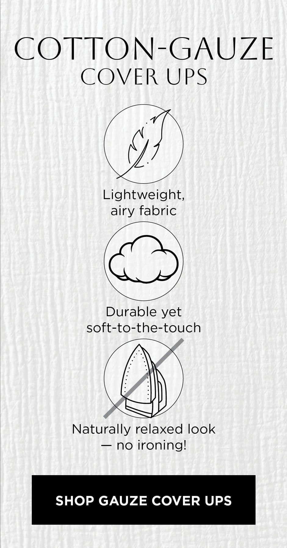 COTTON-GAUZE COVER UPS: Lightweight, airy fabric. Durable yet soft-to-the-touch. Naturally relaxed look — no ironing!