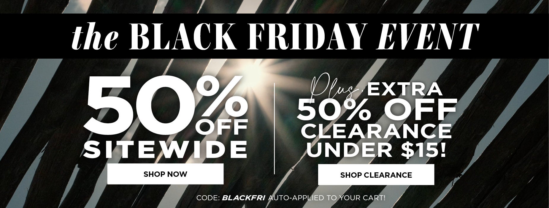 SHOP THE BLACK FRIDAY EVENT NOW AND GET 50% OFF SITEWIDE PLUS AN ETRA 50% OFF CLERANCE UNDER $15 wiht code BLACK FRI already applied to your cart.