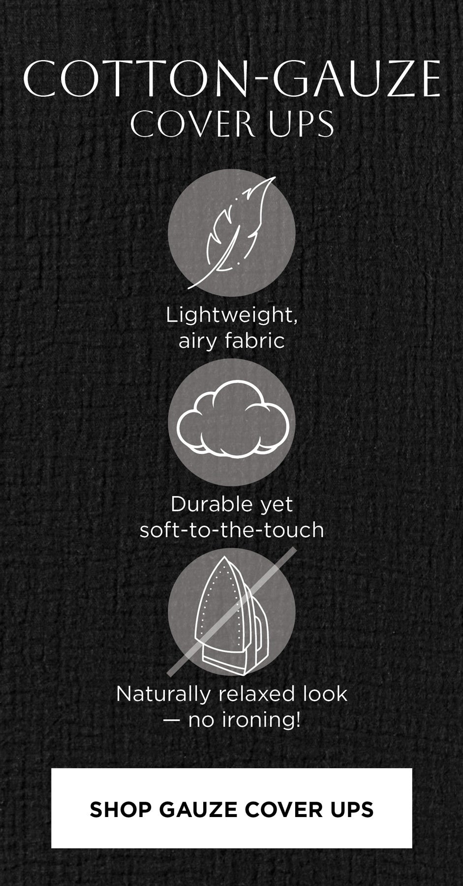 COTTON-GAUZE COVER UPS: Lightweight, airy fabric. Durable yet soft-to-the-touch. Naturally relaxed look — no ironing!