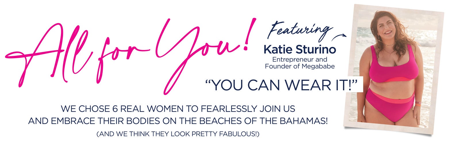ALL FOR YOU! We chose 6 REAL women to fearlessly join us and embrace their bodies on the beaches of the Bahamas! Featuring Katie Sturino, entrepreneur and founder of MegaBabe