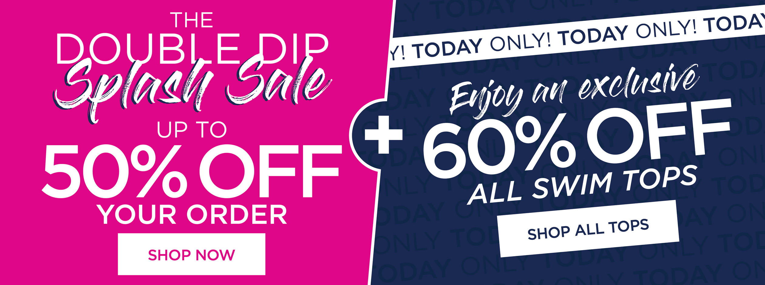 DOUBLE DIP SPLASH SALE UP TO 50% OFF YOUR ORDER. SHOP NOW