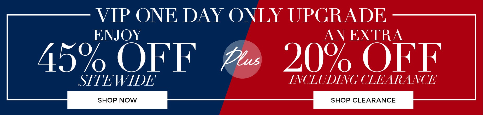 VIP ONE DAY UPGRADE. ENJOY 45% OFF SITEWIDE PLUS AN EXTRA 20% OFF INCLUDING CLEARANCE