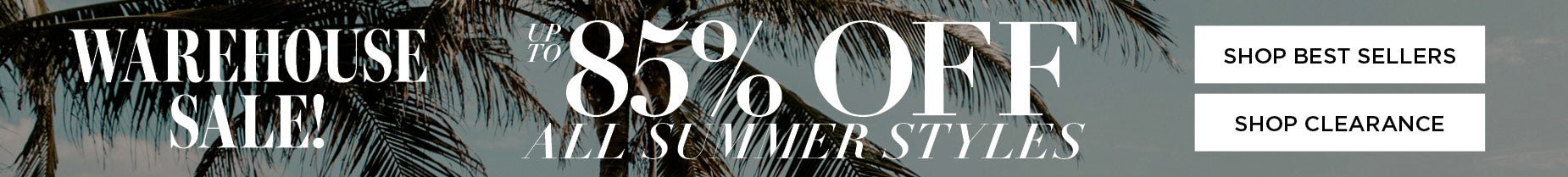 SHOP THE WAREHOUSE SALE AND SAVE UP TO 85% OFF ALL SUMMER STYLES