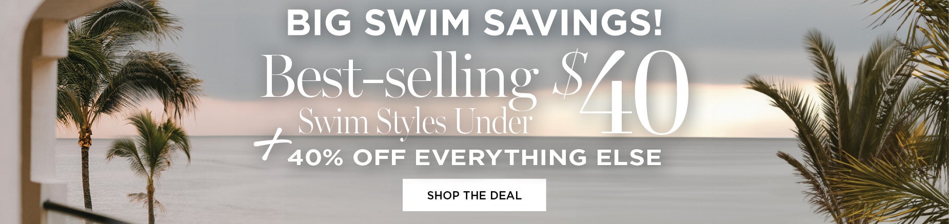 BIG SWIM SAVINGS! SHOP BEST-SELLING SWIM STYLES UNDER $40 + 40% OFF EVERYTHING ELSE