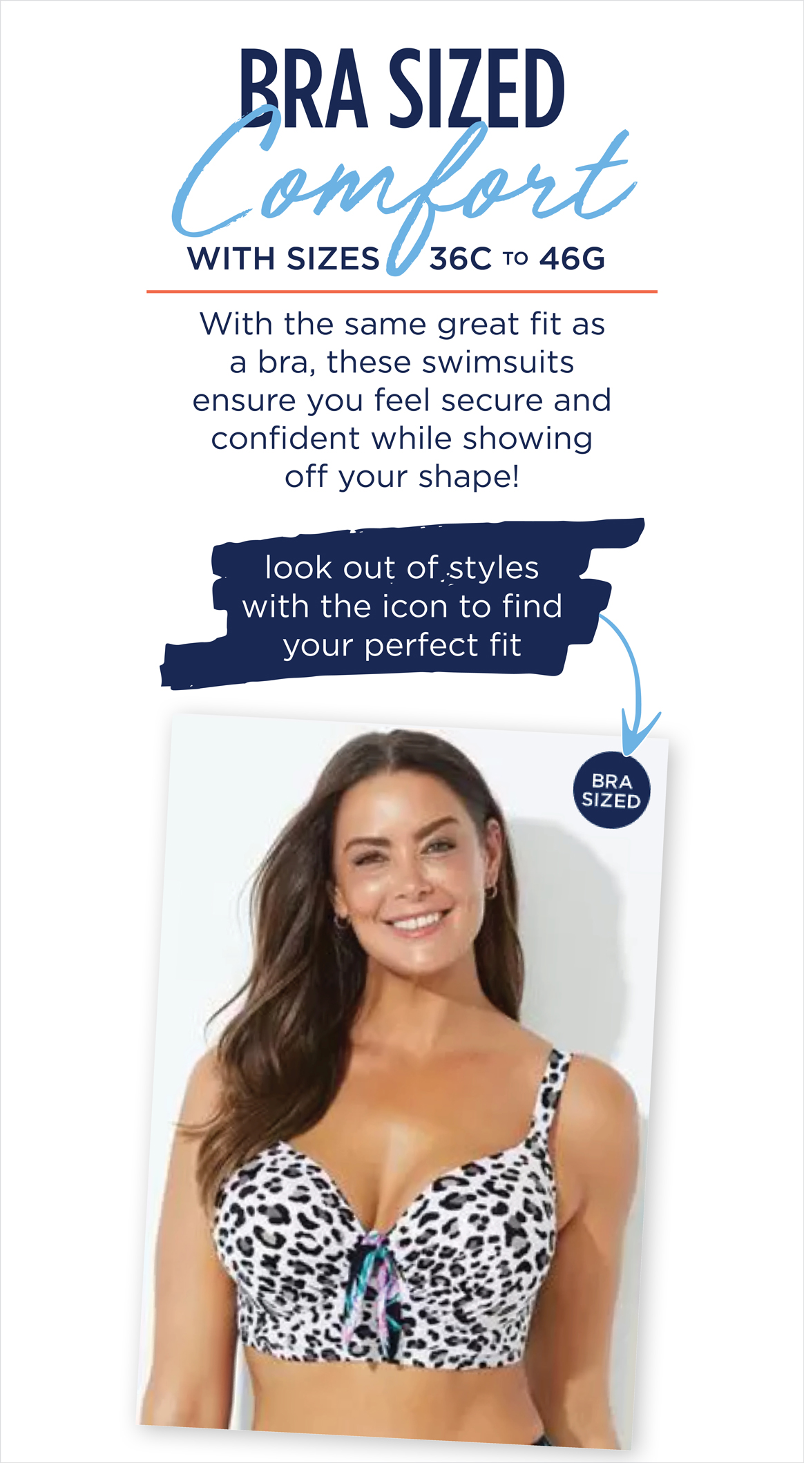 BRA SIZED COMFORT with sizes 36C to 46G - with the same great fit as a bra, these swimsuits ensure you feel secure and confident while showing off your shape
