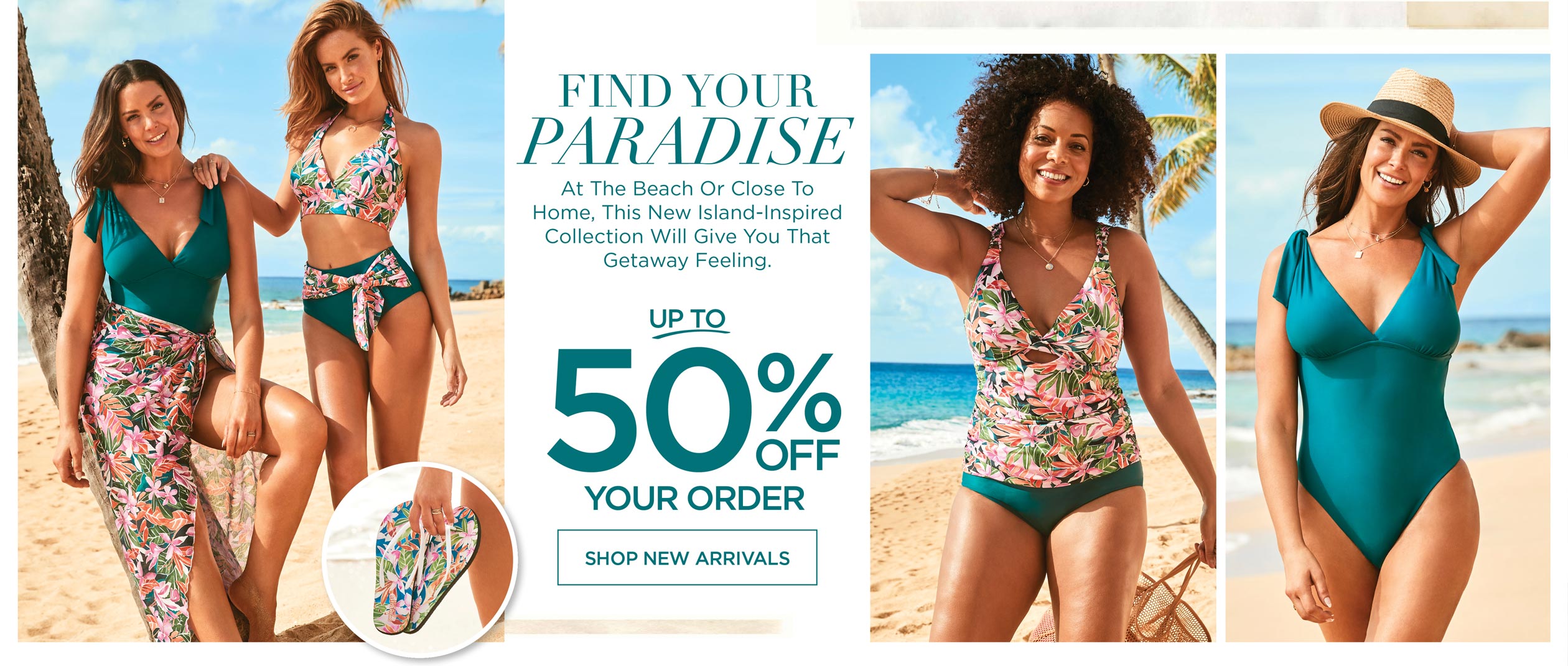 FIND YOUR PARADISE - At the beach or close to home, this new island-inspired collection will give you that getaway feeling. Up to 50% OFF your order!