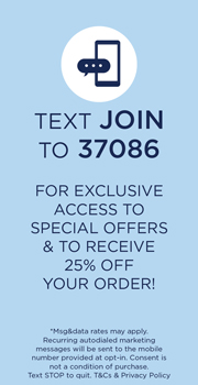 text JOIN to 3 7 0 8 6 for exclusive access to special offers & to receive 25% off your order! *Msg&data rates may apply. Recurring autodialed marketing messages will be sent to the mobile number provided at opt-in. Consent is not a condition of purchase. Text STOP to quit. T&Cs & Privacy Policy