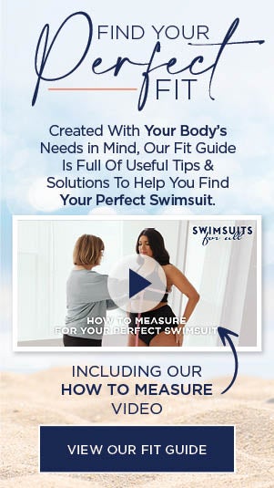 FIND YOUR PERFECT FIT! CREATED WITH YOUR BODY'S NEEDS IN MIND, OUR FIT GUIDE IS FULL OF USEFUL TIPS AND SOLUTIONS TO HELP YOU FIND YOUR PERFECT SWIMSUIT. INCLUDING OUR HOW TO MEASURE VIDEO! VIEW OUR FIT GUIDE