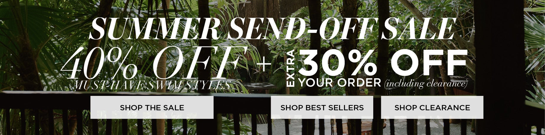 SUMMER SEND-OFF SALE! SHOP NOW FOR 40% OFF MUST-HAVE SWIM STYLES + TAKE AN EXTRA 30% OFF YOUR ORDER INCLUDING CLEARANCE