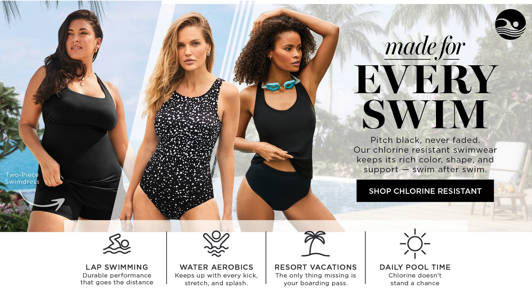 made for EVERY SWIM: Pitch black, never faded. Our chlorine resistant swimwear keeps its rich color, shape, and support — swim after swim.