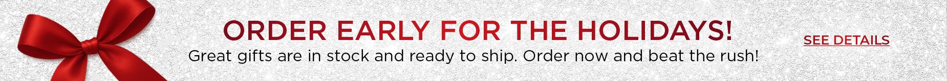  ORDER EARLY FOR THE HOLIDAYS! Great gifts are in stock and ready to ship. Order now and beat the rush!