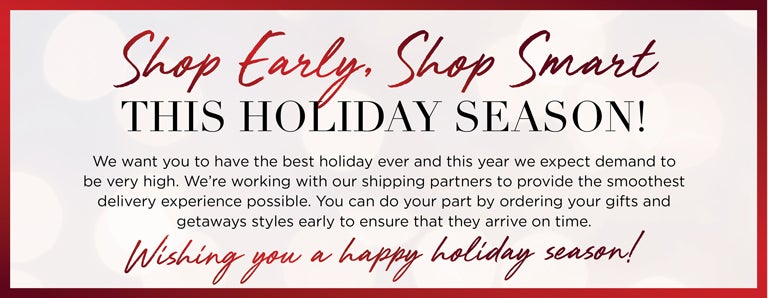 Shop Early, Shop Smart THIS HOLIDAY SEASON! We want you to have the best holiday ever and this year we expect demand to be very high. We're working with our shipping partners to provide the smoothest delivery experience possible. You can do your part by ordering your gifts and getaways styles early to ensure that they arrive on time. Wish you a happy holiday season!