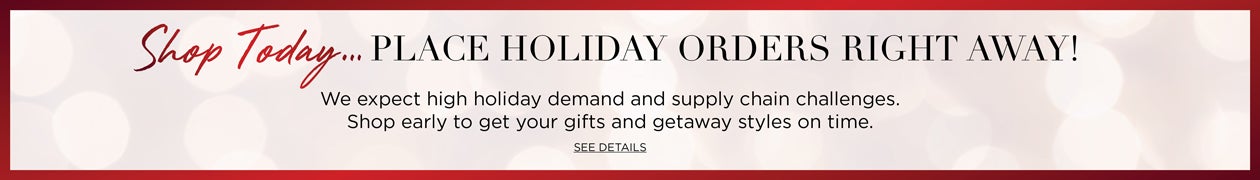 Shop TOday... PLACE HOLIDAY ORDERS RIGHT AWAY! We expect high holiday demand and supply chain challenges. Shop early to get your gifts and getaway styles on time. See Details