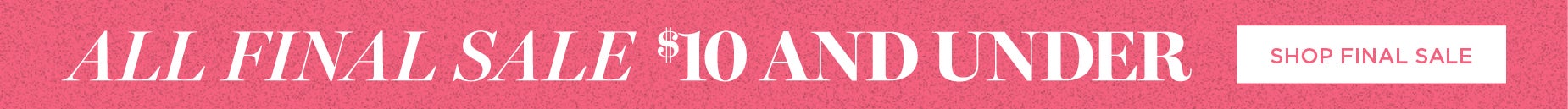 SHOP ALL FINAL SALE $10 AND UNDER NOW