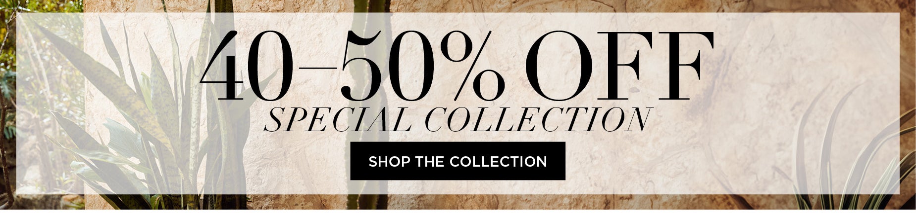 SHOP THE SPECIAL COLLECT FOR 40 to 50% OFF