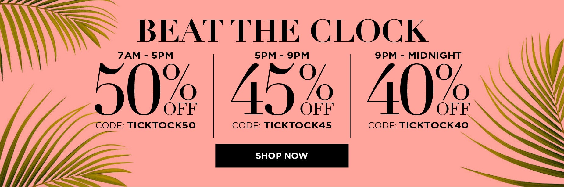 BEAT THE CLOCK AND SAVE 50% OFF FROM 7AM TO 5PM with code: TICK TOCK 50, or save 45% OFF FROM 5PM TO 9PM with code: TICK TOCK 45, or SAVE 40% OFF FROM 9PM TO MIDNIGHT with code: TICK TOCK 40