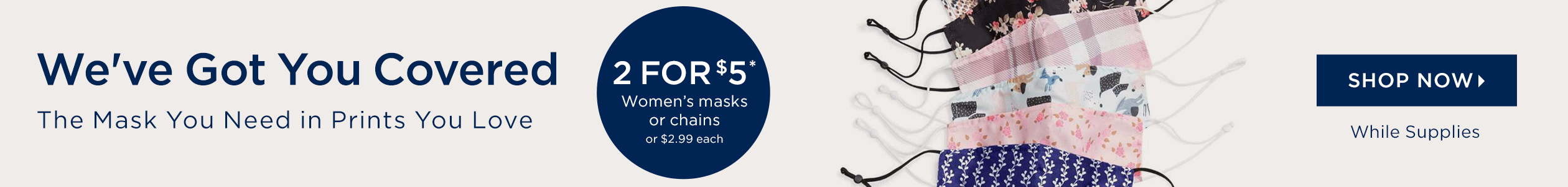 We've Got You Covered - The Mask you Need, in the print you Love. 2 for $5 masks or chains, or $2.99 each - SHOP NOW