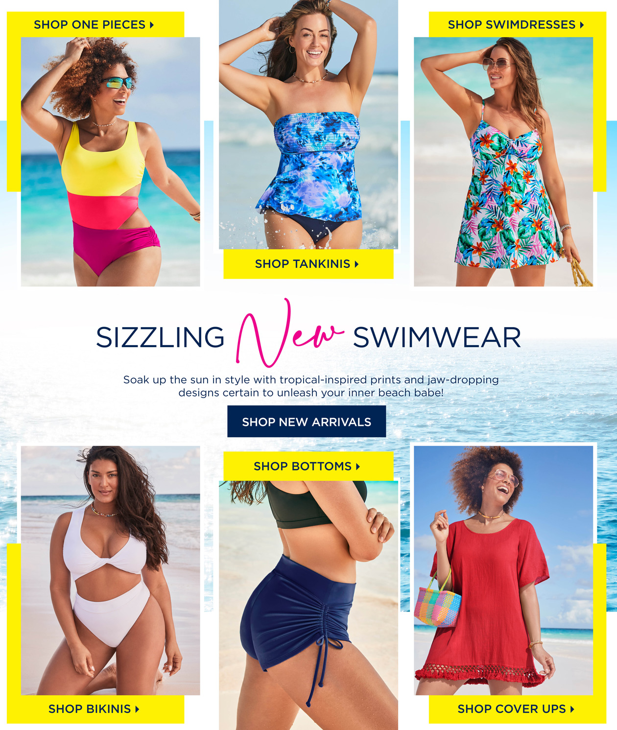 SHOP SIZZLING NEW SWIMWEAR! Soak up the sun in style with tropical-inspired prints and jaw-dropping designs certain to unleash your inner beach babe!