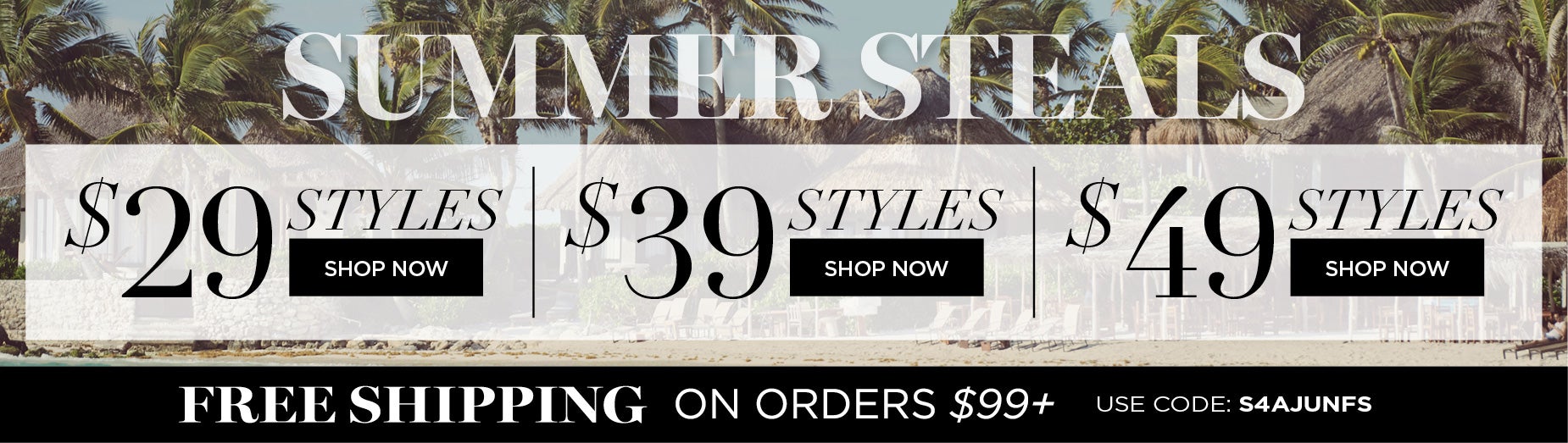 SHOP SUMMER STEALS AND GET STYLES AT $29, $39 or $49 + FREE SHIPPING ON ORDERS $99+ WITH CODE: S4AJUNFS