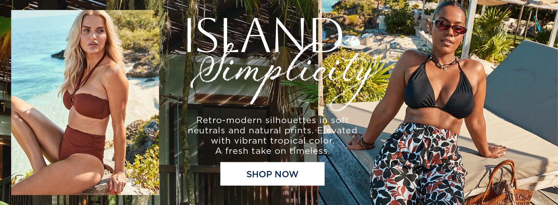 ISLAND SIMPLICITY: Retro-modern silhouettes in soft neutrals and natural prints. Elevated with vibrant tropical color. A fresh take on timeless. SHOP NOW