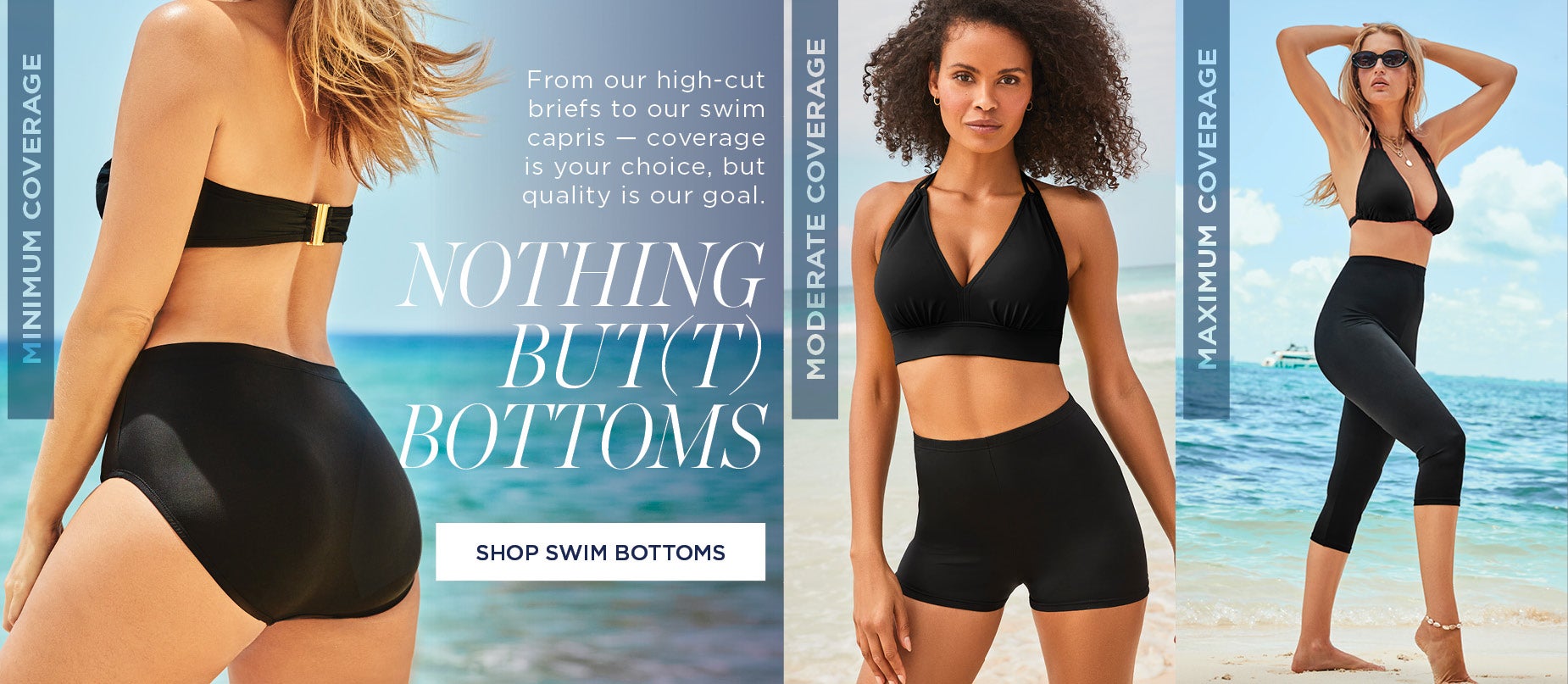 From our high-cut briefs to our swim capris — coverage is your choice, but quality is our goal. SHOP BOTTOMS NOW