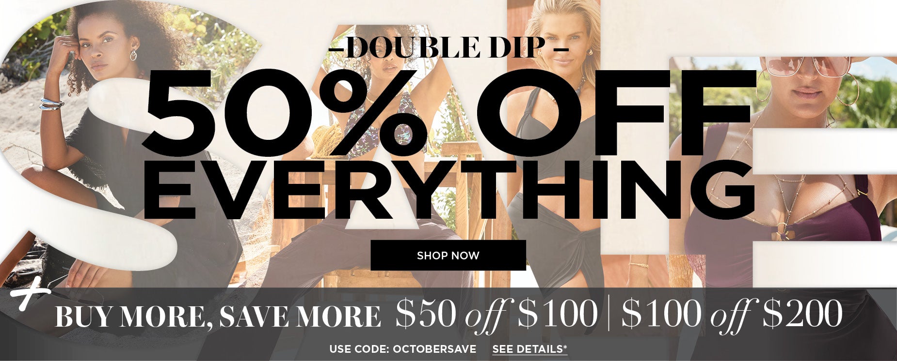 DOUBLE DIP: 50% OFF EVERYTHING PLUS $50 OFF $100 or $100 OFF $200 WITH CODE OCTOBERSAVE
