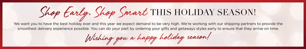 Shop Early, Shop Smart THIS HOLIDAY SEASON! We want you to have the best holiday ever and this year we expect demand to be very high. We're working with our shipping partners to provide the smoothest delivery experience possible. You can do your part by ordering your gifts and getaways styles early to ensure that they arrive on time. Wish you a happy holiday season!